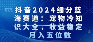 抖音2024细分蓝海赛道：宠物冷知识大全，收益稳定，月入五位数【揭秘】-优品网赚资源库