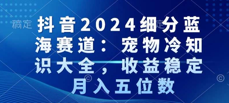 抖音2024细分蓝海赛道：宠物冷知识大全，收益稳定，月入五位数【揭秘】-优品网赚资源库