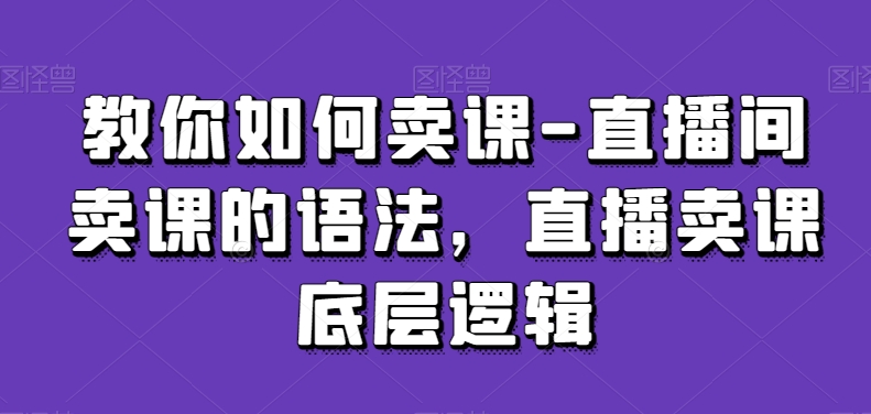 教你如何卖课-直播间卖课的语法，直播卖课底层逻辑-优品网赚资源库