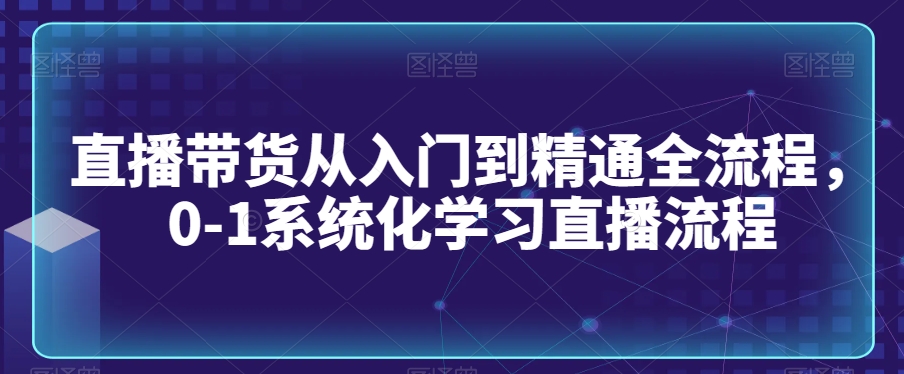 直播带货从入门到精通全流程，0-1系统化学习直播流程-优品网赚资源库
