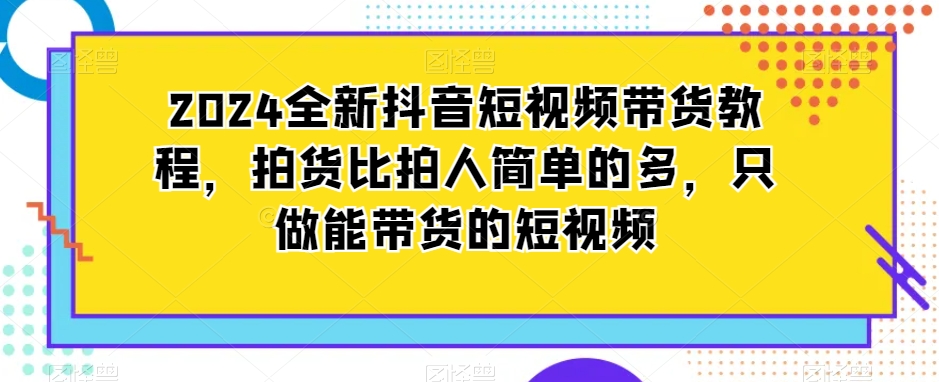 2024全新抖音短视频带货教程,拍货比拍人简单的多,只做能带货的短视频-优品网赚资源库