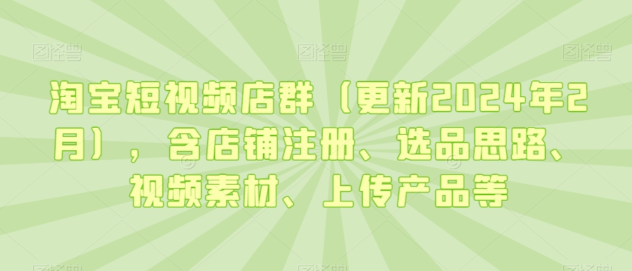 淘宝短视频店群(更新2024年2月),含店铺注册、选品思路、视频素材、上传产品等-优品网赚资源库