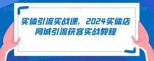 实体引流实战课，2024实体店同城引流获客实战教程-优品网赚资源库