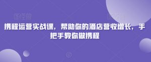 携程运营实战课,帮助你的酒店营收增长,手把手教你做携程-优品网赚资源库