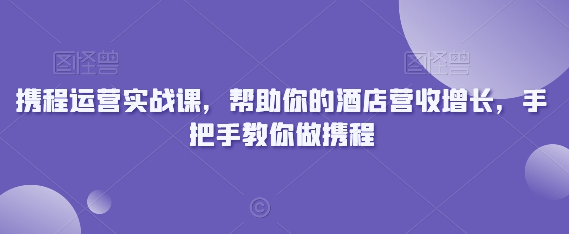 携程运营实战课,帮助你的酒店营收增长,手把手教你做携程-优品网赚资源库