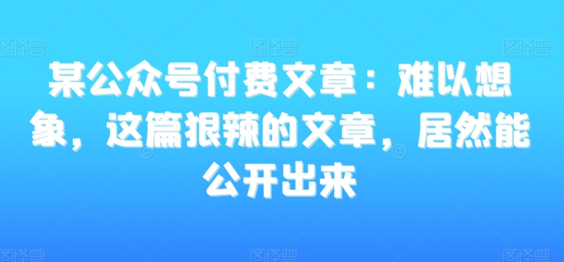 某公众号付费文章：难以想象，这篇狠辣的文章，居然能公开出来-优品网赚资源库