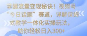 掌握流量变现秘诀！视频号“今日话题”赛道，详解保姆式教学一体化实操玩法，助你轻松日入300+【揭秘】-优品网赚资源库