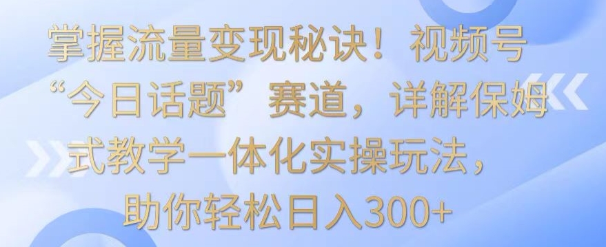 掌握流量变现秘诀！视频号“今日话题”赛道，详解保姆式教学一体化实操玩法，助你轻松日入300+【揭秘】-优品网赚资源库