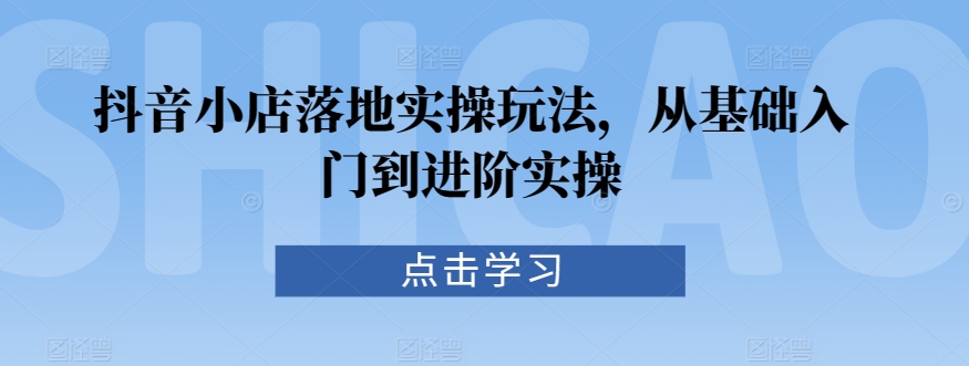 抖音小店落地实操玩法,从基础入门到进阶实操-优品网赚资源库