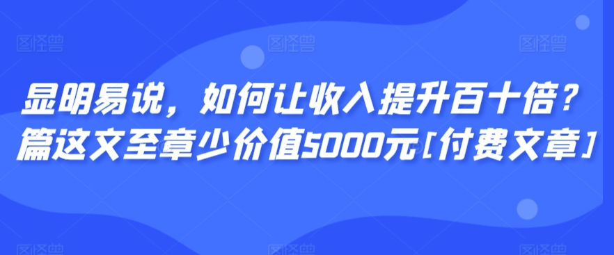 显明易说，如何让收入提升百十倍？‮篇这‬文‮至章‬少价值5000元[付费文章]-优品网赚资源库