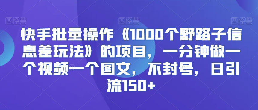 快手批量操作《1000个野路子信息差玩法》的项目，一分钟做一个视频一个图文，不封号，日引流150+【揭秘】-优品网赚资源库