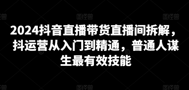 2024抖音直播带货直播间拆解，抖运营从入门到精通，普通人谋生最有效技能-优品网赚资源库