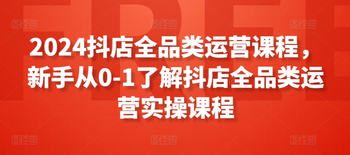 2024抖店全品类运营课程,新手从0-1了解抖店全品类运营实操课程-优品网赚资源库