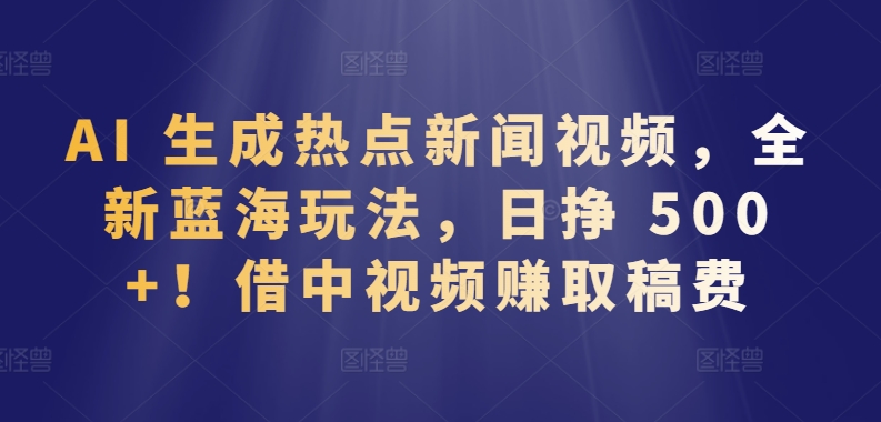 AI 生成热点新闻视频，全新蓝海玩法，日挣 500+!借中视频赚取稿费【揭秘】-优品网赚资源库