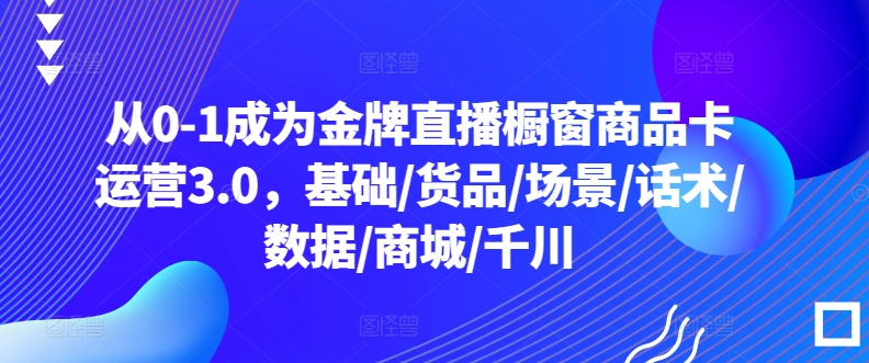 从0-1成为金牌直播橱窗商品卡运营3.0,基础/货品/场景/话术/数据/商城/千川-优品网赚资源库