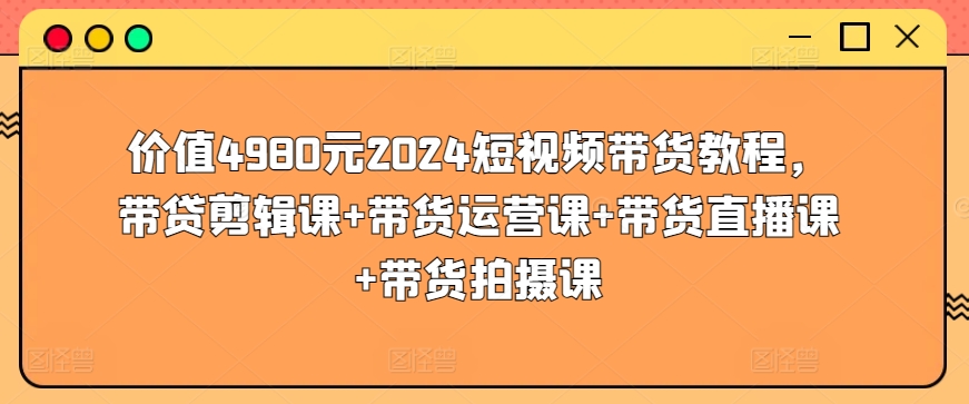 价值4980元2024短视频带货教程，带贷剪辑课+带货运营课+带货直播课+带货拍摄课-优品网赚资源库