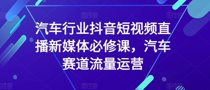 汽车行业抖音短视频直播新媒体必修课,汽车赛道流量运营-优品网赚资源库