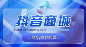 抖音商品卡系列课程，大模块【认知】【基础】【运营】【玩法】系统教学-优品网赚资源库