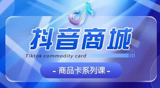 抖音商品卡系列课程，大模块【认知】【基础】【运营】【玩法】系统教学-优品网赚资源库