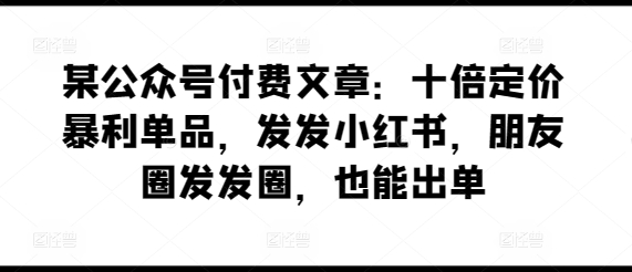 某公众号付费文章：十倍定价暴利单品，发发小红书，朋友圈发发圈，也能出单-优品网赚资源库
