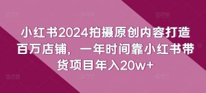 小红书2024拍摄原创内容打造百万店铺，一年时间靠小红书带货项目年入20w+-优品网赚资源库