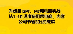 升级版 GPT、MJ和电商实战，从1~10 深度应用帮电商、内容公司节省60%的成本-优品网赚资源库
