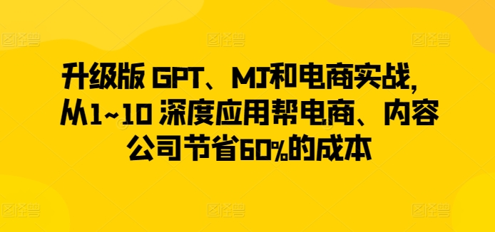 升级版 GPT、MJ和电商实战，从1~10 深度应用帮电商、内容公司节省60%的成本-优品网赚资源库
