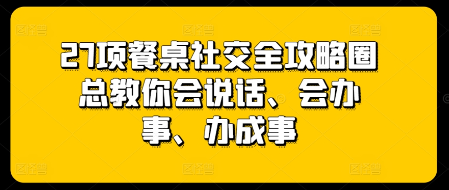 27项餐桌社交全攻略圈总教你会说话、会办事、办成事-优品网赚资源库
