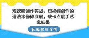 短视频创作实战，短视频创作的道法术器修底层，破卡点磨手艺拿结果-优品网赚资源库