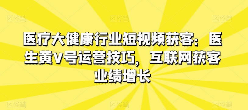 医疗大健康行业短视频获客：医生黄V号运营技巧，互联网获客业绩增长-优品网赚资源库