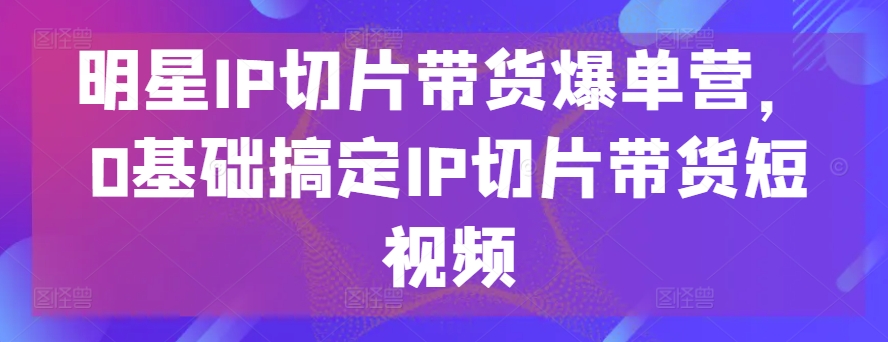 明星IP切片带货爆单营,0基础搞定IP切片带货短视频-优品网赚资源库