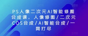 PS人像二次元AI智能修图合成课,人像修图/二次元COS合成/AI智能合成/一网打尽-优品网赚资源库
