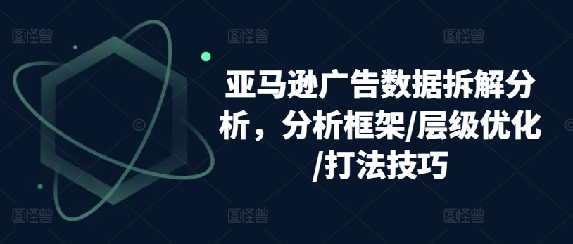 亚马逊广告数据拆解分析,分析框架/层级优化/打法技巧-优品网赚资源库