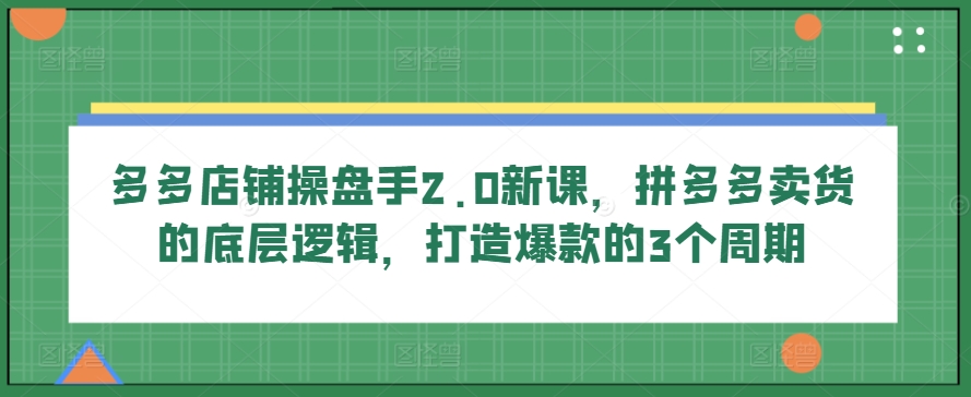 多多店铺操盘手2.0新课，拼多多卖货的底层逻辑，打造爆款的3个周期-优品网赚资源库