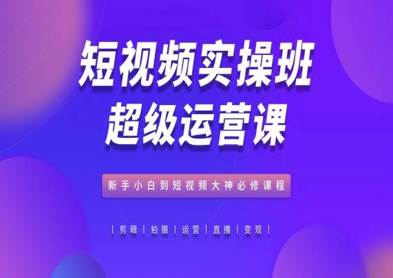短视频实操班超级运营课,新手小白到短视频大神必修课程-优品网赚资源库