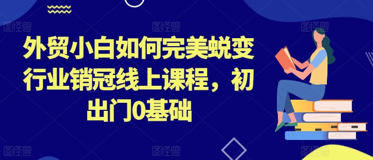 外贸小白如何完美蜕变行业销冠线上课程，初出门0基础-优品网赚资源库