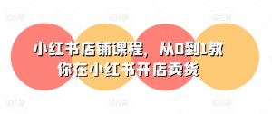 小红书店铺课程,从0到1教你在小红书开店卖货-优品网赚资源库