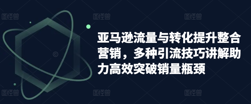 亚马逊流量与转化提升整合营销，多种引流技巧讲解助力高效突破销量瓶颈-优品网赚资源库