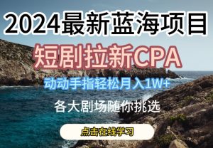 2024最新蓝海项日，短剧拉新CPA，动动手指轻松月入1W，全各大剧场随你挑选【揭秘】-优品网赚资源库