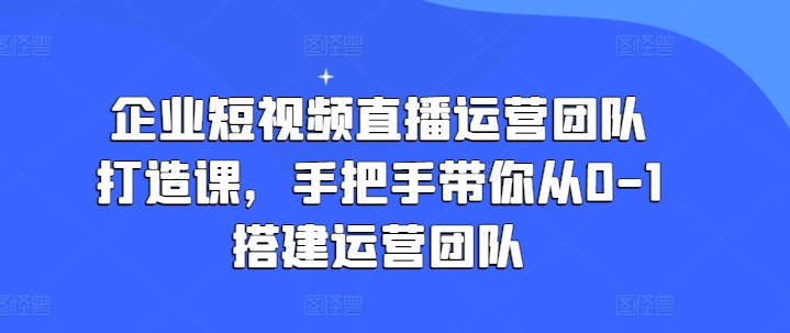 企业短视频直播运营团队打造课，手把手带你从0-1搭建运营团队-优品网赚资源库