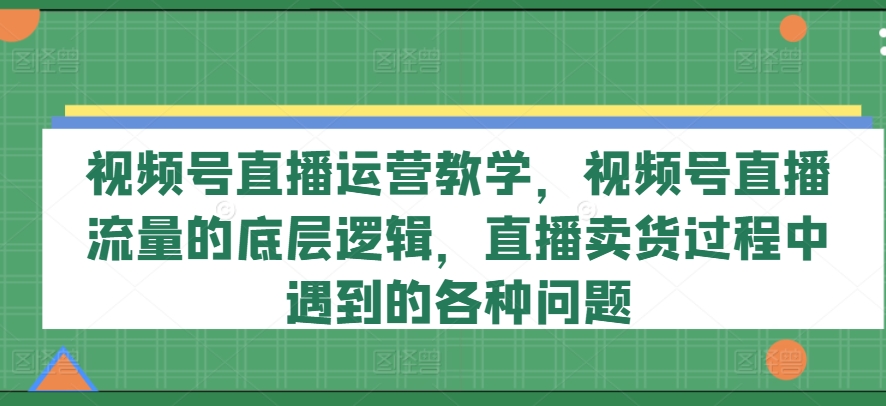 视频号直播运营教学，视频号直播流量的底层逻辑，直播卖货过程中遇到的各种问题-优品网赚资源库