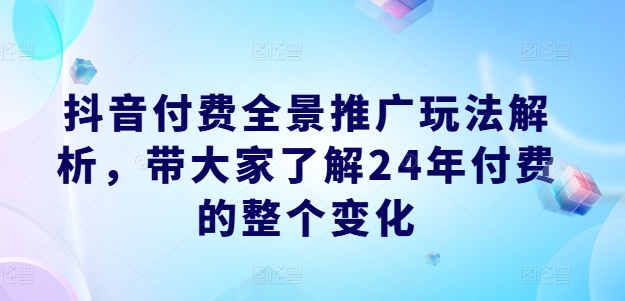 抖音付费全景推广玩法解析，带大家了解24年付费的整个变化-优品网赚资源库