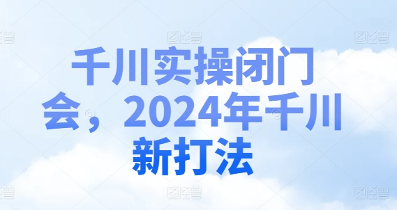 千川实操闭门会，2024年千川新打法-优品网赚资源库