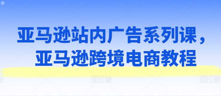 亚马逊站内广告系列课,亚马逊跨境电商教程-优品网赚资源库