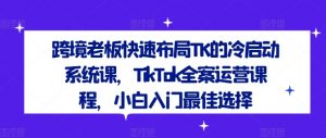 跨境老板快速布局TK的冷启动系统课,TikTok全案运营课程,小白入门最佳选择-优品网赚资源库