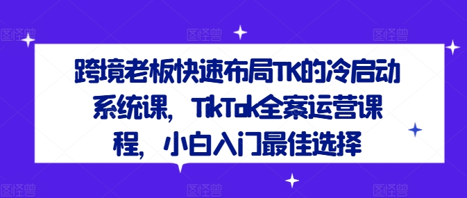 跨境老板快速布局TK的冷启动系统课,TikTok全案运营课程,小白入门最佳选择-优品网赚资源库