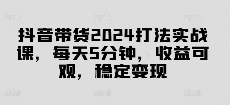 抖音带货2024打法实战课，每天5分钟，收益可观，稳定变现【揭秘】-优品网赚资源库