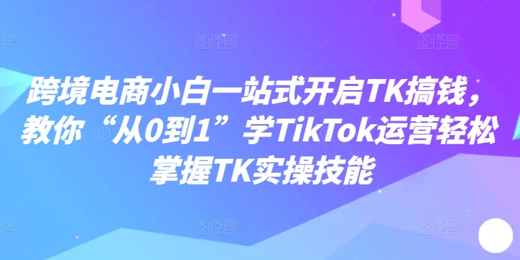 跨境电商小白一站式开启TK搞钱，教你“从0到1”学TikTok运营轻松掌握TK实操技能-优品网赚资源库