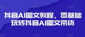 抖音AI图文教程，零基础玩转抖音AI图文带货-优品网赚资源库