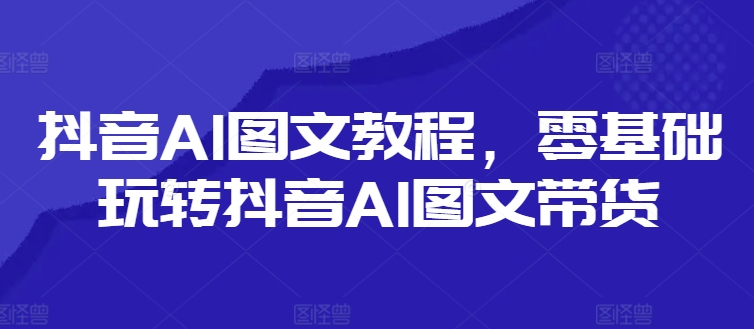 抖音AI图文教程，零基础玩转抖音AI图文带货-优品网赚资源库